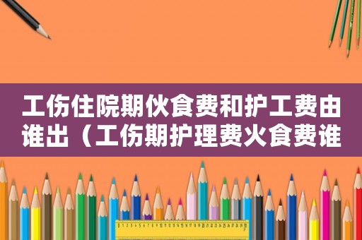 工傷住院期伙食費(fèi)和護(hù)工費(fèi)由誰(shuí)出（工傷期護(hù)理費(fèi)火食費(fèi)誰(shuí)出）