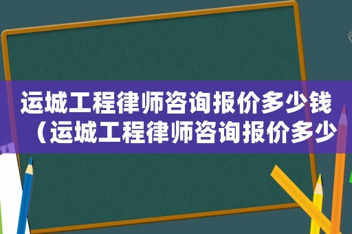 運(yùn)城工程律師咨詢報(bào)價(jià)多少錢（運(yùn)城工程律師咨詢報(bào)價(jià)多少）