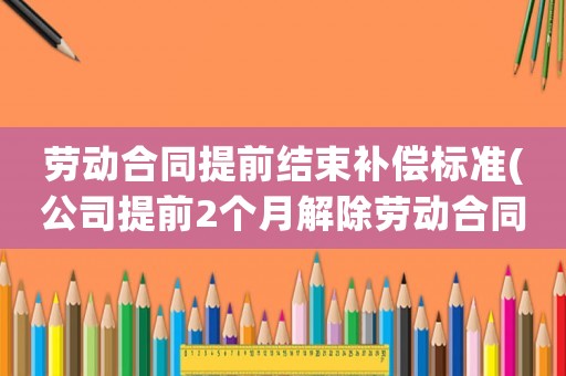 勞動合同提前結(jié)束補償標(biāo)準(zhǔn)(公司提前2個月解除勞動合同，但是工資按照剩余合同期全額給我，我該如何提出補償？)