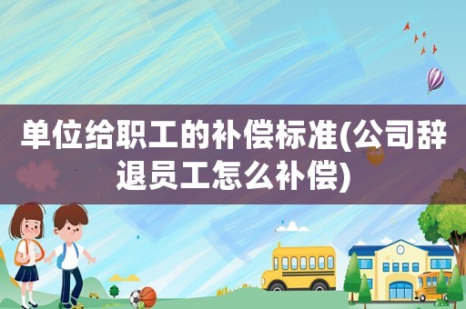 單位給職工的補(bǔ)償標(biāo)準(zhǔn)(公司辭退員工怎么補(bǔ)償)