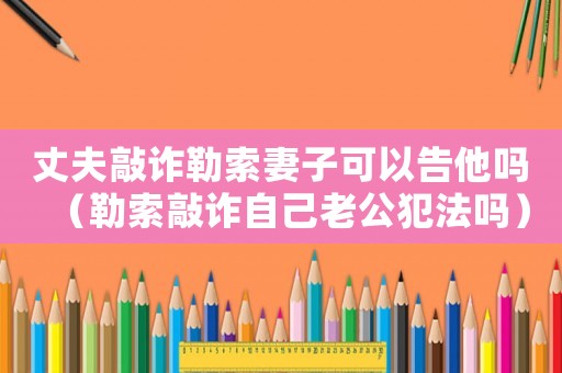 丈夫敲詐勒索妻子可以告他嗎（勒索敲詐自己老公犯法嗎）