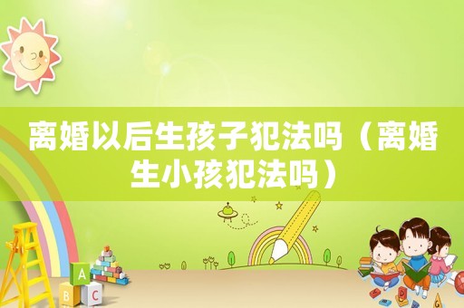 離婚以后生孩子犯法嗎（離婚生小孩犯法嗎）