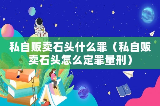 私自販賣(mài)石頭什么罪（私自販賣(mài)石頭怎么定罪量刑）