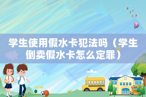 學(xué)生使用假水卡犯法嗎（學(xué)生倒賣假水卡怎么定罪）