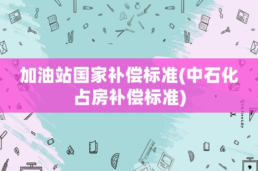 加油站國(guó)家補(bǔ)償標(biāo)準(zhǔn)(中石化占房補(bǔ)償標(biāo)準(zhǔn))