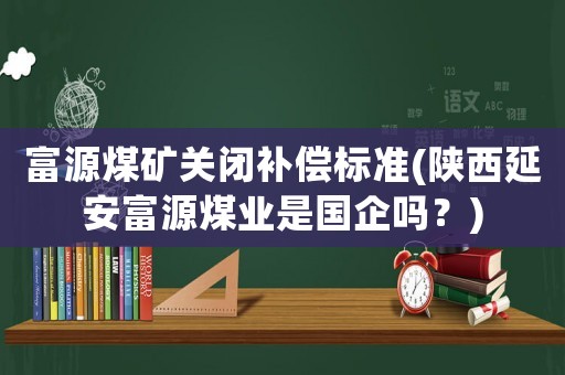 富源煤礦關(guān)閉補償標(biāo)準(陜西延安富源煤業(yè)是國企嗎？)