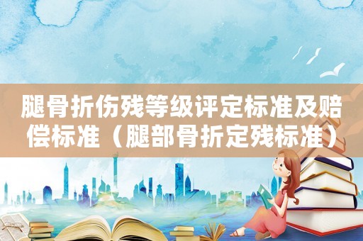 腿骨折傷殘等級(jí)評(píng)定標(biāo)準(zhǔn)及賠償標(biāo)準(zhǔn)（腿部骨折定殘標(biāo)準(zhǔn)）