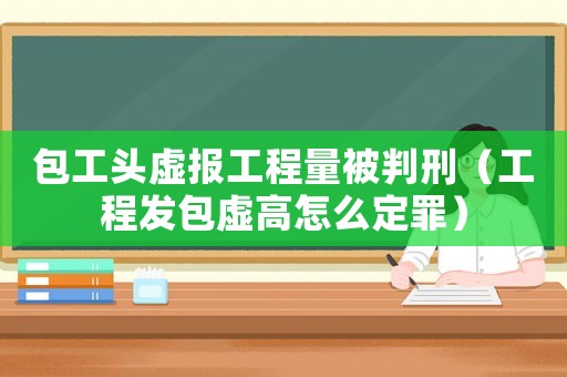 包工頭虛報工程量被判刑（工程發(fā)包虛高怎么定罪）