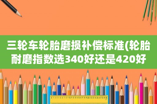 三輪車輪胎磨損補(bǔ)償標(biāo)準(zhǔn)(輪胎耐磨指數(shù)選340好還是420好？)