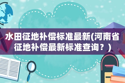 水田征地補(bǔ)償標(biāo)準(zhǔn)最新(河南省征地補(bǔ)償最新標(biāo)準(zhǔn)查詢？)