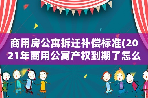 商用房公寓拆遷補償標準(2021年商用公寓產(chǎn)權到期了怎么辦)