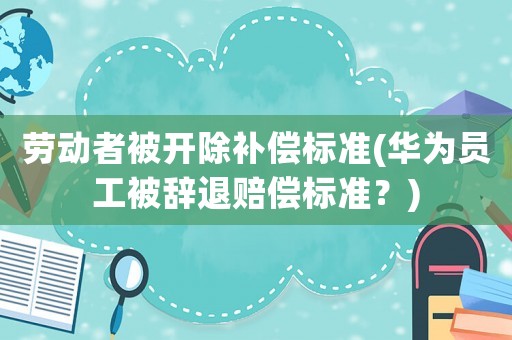 勞動者被開除補償標(biāo)準(zhǔn)(華為員工被辭退賠償標(biāo)準(zhǔn)？)