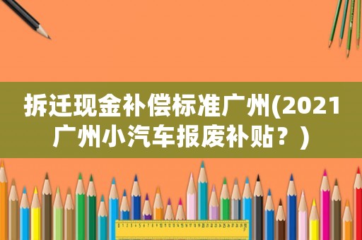 拆遷現(xiàn)金補(bǔ)償標(biāo)準(zhǔn)廣州(2021廣州小汽車報(bào)廢補(bǔ)貼？)
