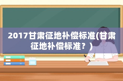 2017甘肅征地補(bǔ)償標(biāo)準(zhǔn)(甘肅征地補(bǔ)償標(biāo)準(zhǔn)？)