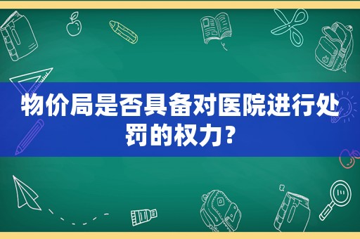 物價(jià)局是否具備對(duì)醫(yī)院進(jìn)行處罰的權(quán)力？