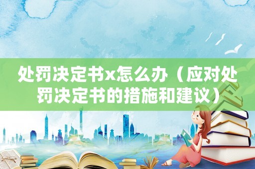 處罰決定書(shū)x怎么辦（應(yīng)對(duì)處罰決定書(shū)的措施和建議）