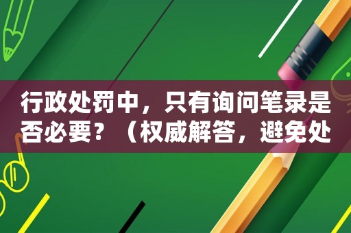 行政處罰中，只有詢(xún)問(wèn)筆錄是否必要？（權(quán)威解答，避免處罰糾紛）