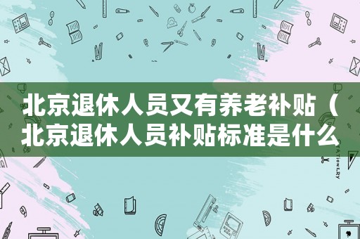 北京退休人員又有養(yǎng)老補(bǔ)貼（北京退休人員補(bǔ)貼標(biāo)準(zhǔn)是什么）