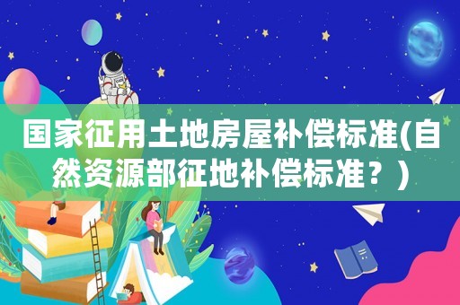 國家征用土地房屋補償標準(自然資源部征地補償標準？)