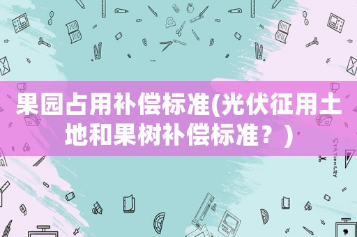 果園占用補償標(biāo)準(zhǔn)(光伏征用土地和果樹補償標(biāo)準(zhǔn)？)