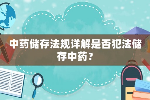 中藥儲存法規(guī)詳解是否犯法儲存中藥？