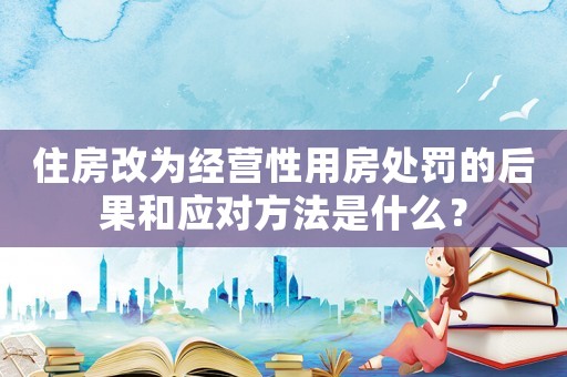 住房改為經(jīng)營(yíng)性用房處罰的后果和應(yīng)對(duì)方法是什么？