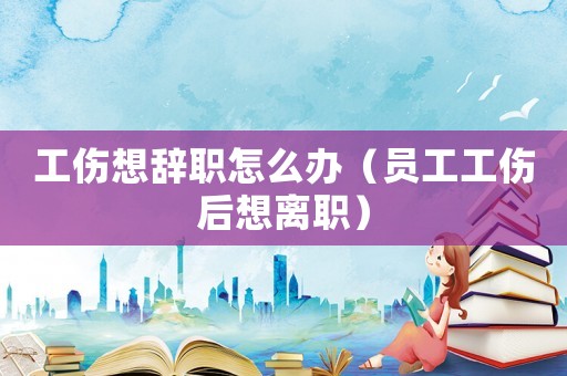 工傷想辭職怎么辦（員工工傷后想離職）
