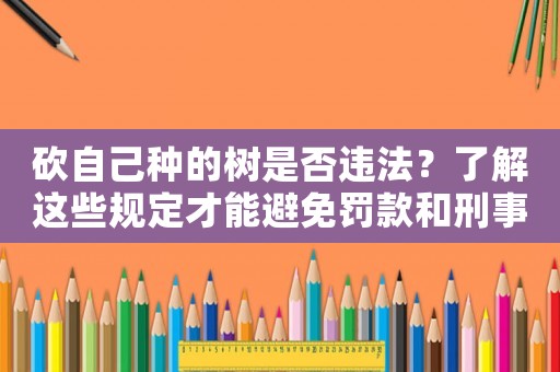 砍自己種的樹(shù)是否違法？了解這些規(guī)定才能避免罰款和刑事責(zé)任