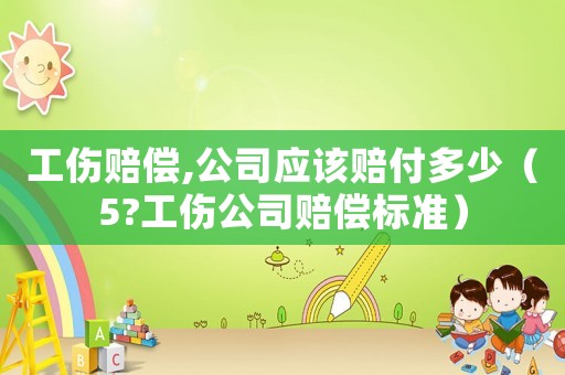 工傷賠償,公司應(yīng)該賠付多少（5?工傷公司賠償標準）