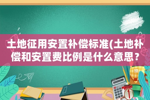 土地征用安置補(bǔ)償標(biāo)準(zhǔn)(土地補(bǔ)償和安置費(fèi)比例是什么意思？)