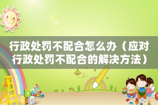 行政處罰不配合怎么辦（應對行政處罰不配合的解決方法）