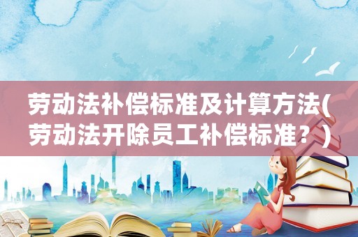 勞動法補償標準及計算方法(勞動法開除員工補償標準？)