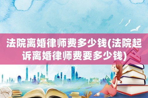 法院離婚律師費多少錢(法院起訴離婚律師費要多少錢)
