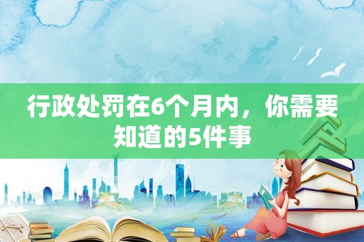 行政處罰在6個月內(nèi)，你需要知道的5件事