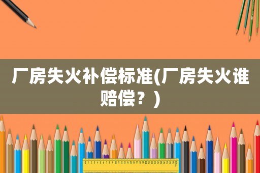 廠房失火補償標準(廠房失火誰賠償？)
