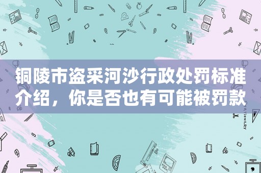 銅陵市盜采河沙行政處罰標(biāo)準(zhǔn)介紹，你是否也有可能被罰款？