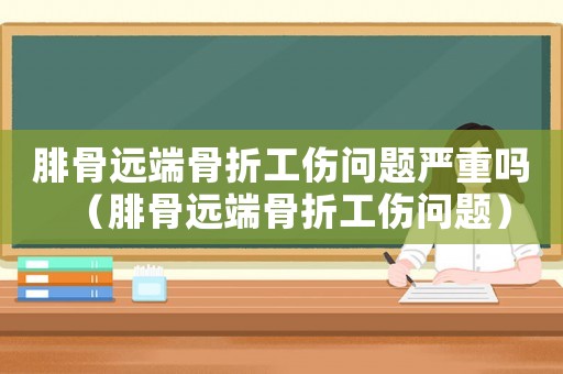 腓骨遠端骨折工傷問題嚴重嗎（腓骨遠端骨折工傷問題）
