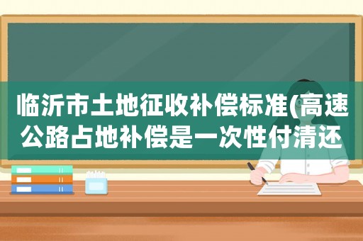 臨沂市土地征收補(bǔ)償標(biāo)準(zhǔn)(高速公路占地補(bǔ)償是一次性付清還是分每年給一次，棗莊臨沂高速公路的補(bǔ)償標(biāo)準(zhǔn)是多少)