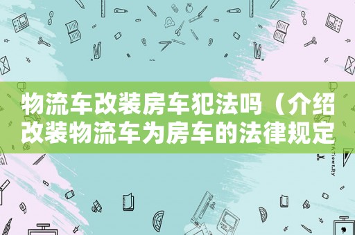 物流車(chē)改裝房車(chē)犯法嗎（介紹改裝物流車(chē)為房車(chē)的法律規(guī)定）