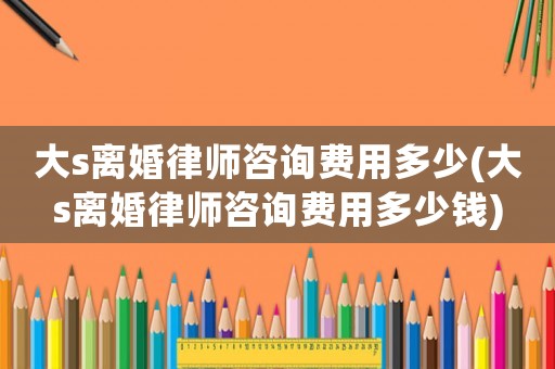 大s離婚律師咨詢費(fèi)用多少(大s離婚律師咨詢費(fèi)用多少錢)