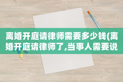 離婚開庭請(qǐng)律師需要多少錢(離婚開庭請(qǐng)律師了,當(dāng)事人需要說(shuō)什么)