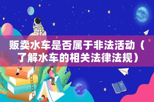 販賣水車是否屬于非法活動(dòng)（了解水車的相關(guān)法律法規(guī)）