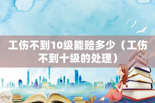 工傷不到10級能賠多少（工傷不到十級的處理）