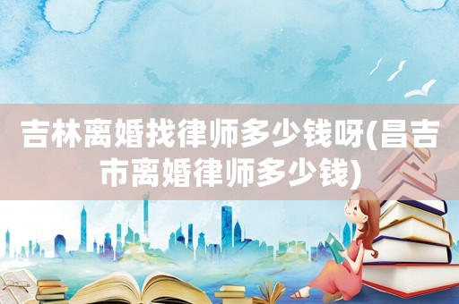 吉林離婚找律師多少錢呀(昌吉市離婚律師多少錢)