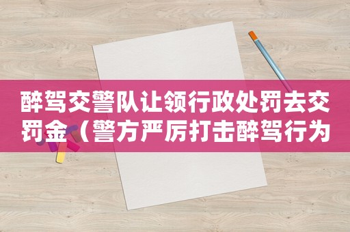 醉駕交警隊讓領行政處罰去交罰金（警方嚴厲打擊醉駕行為）