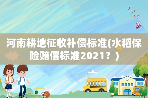 河南耕地征收補(bǔ)償標(biāo)準(zhǔn)(水稻保險(xiǎn)賠償標(biāo)準(zhǔn)2021？)