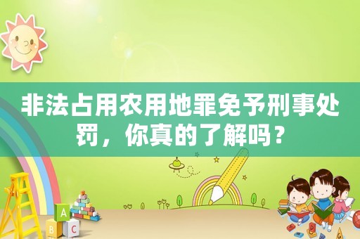 非法占用農(nóng)用地罪免予刑事處罰，你真的了解嗎？