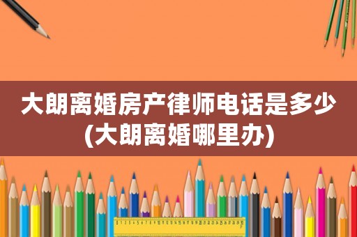 大朗離婚房產(chǎn)律師電話是多少(大朗離婚哪里辦)