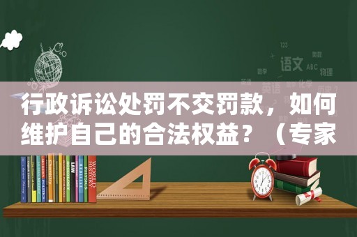 行政訴訟處罰不交罰款，如何維護自己的合法權益？（專家詳解應對步驟）