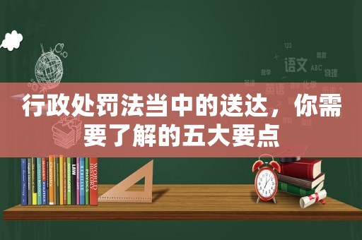 行政處罰法當(dāng)中的送達(dá)，你需要了解的五大要點(diǎn)
